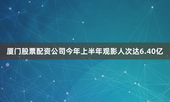 厦门股票配资公司今年上半年观影人次达6.40亿