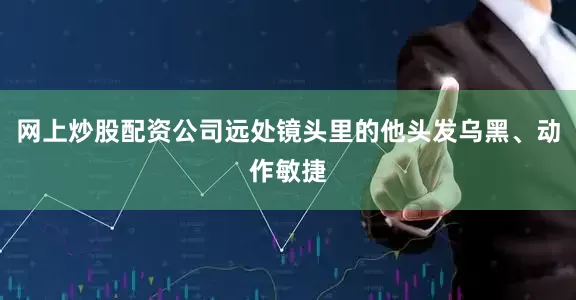 网上炒股配资公司远处镜头里的他头发乌黑、动作敏捷
