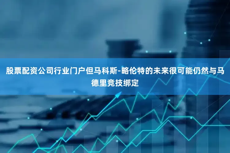 股票配资公司行业门户但马科斯-略伦特的未来很可能仍然与马德里竞技绑定